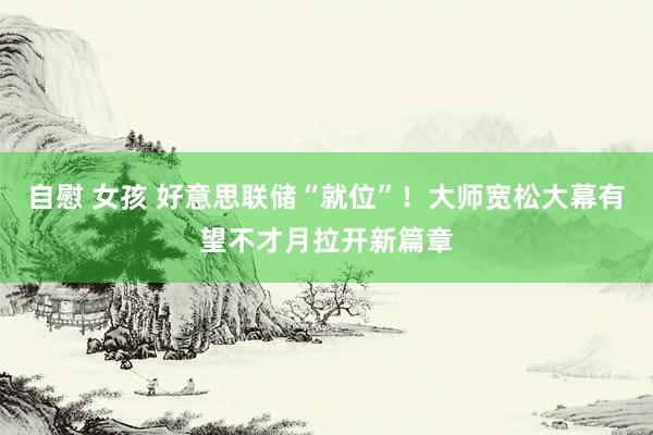 自慰 女孩 好意思联储“就位”!大师宽松大幕有望不才月拉开新篇章