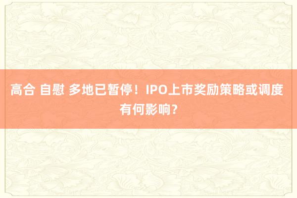 高合 自慰 多地已暂停！IPO上市奖励策略或调度 有何影响？