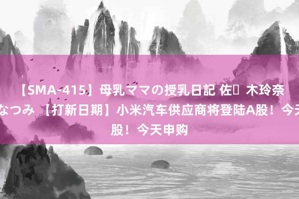 【SMA-415】母乳ママの授乳日記 佐々木玲奈 友倉なつみ 【打新日期】小米汽车供应商将登陆A股!今天申购