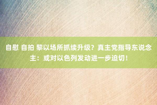 自慰 自拍 黎以场所抓续升级?真主党指导东说念主:或对以色列发动进一步迫切!