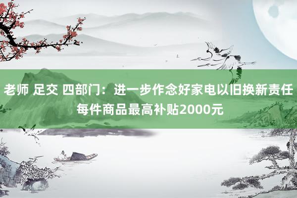 老师 足交 四部门:进一步作念好家电以旧换新责任 每件商品最高补贴2000元