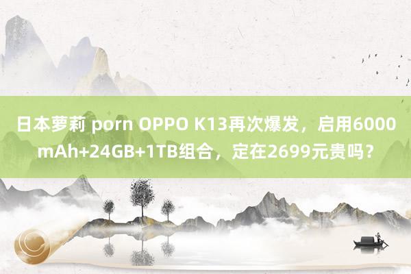 日本萝莉 porn OPPO K13再次爆发,启用6000mAh+24GB+1TB组合,定在2699元贵吗?