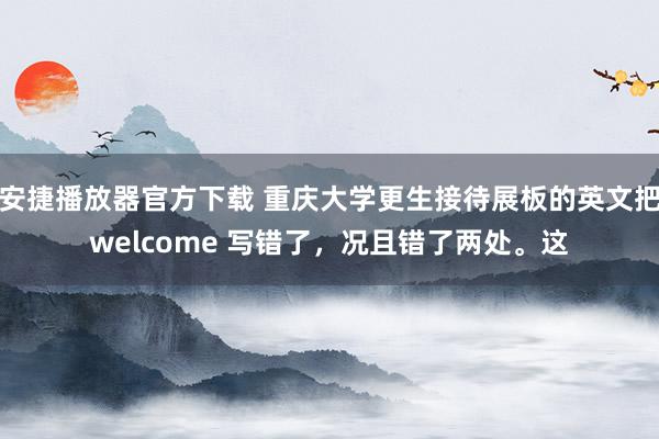 安捷播放器官方下载 重庆大学更生接待展板的英文把welcome 写错了,况且错了两处。这