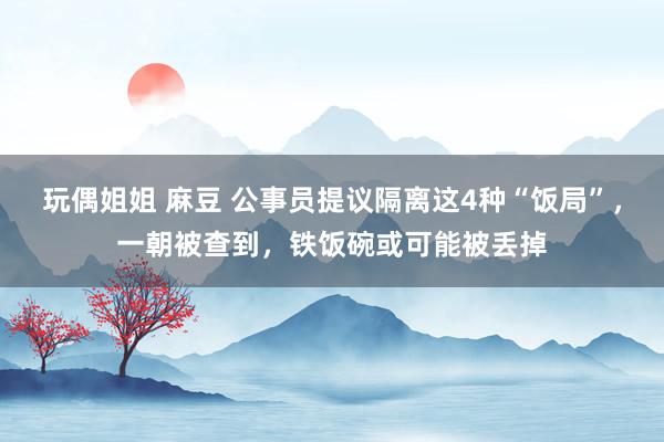 玩偶姐姐 麻豆 公事员提议隔离这4种“饭局”,一朝被查到,铁饭碗或可能被丢掉