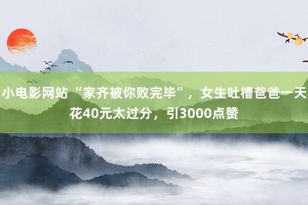 小电影网站 “家齐被你败完毕”，女生吐槽爸爸一天花40元太过分，引3000点赞