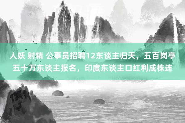人妖 射精 公事员招聘12东谈主归天,五百岗亭五十万东谈主报名,印度东谈主口红利成株连