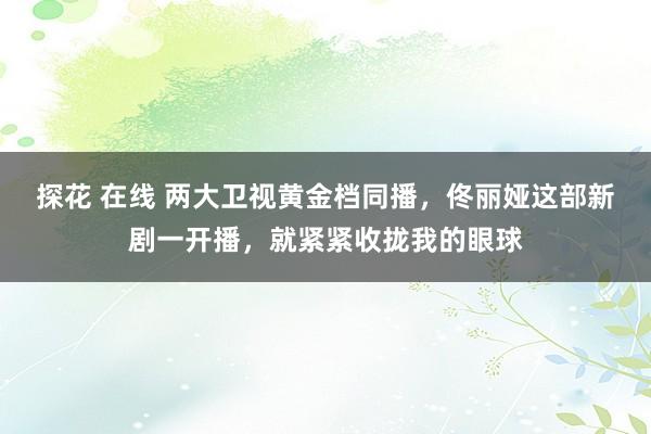 探花 在线 两大卫视黄金档同播,佟丽娅这部新剧一开播,就紧紧收拢我的眼球
