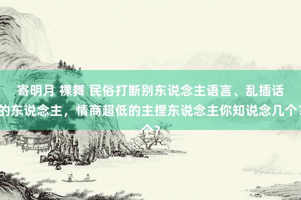 寄明月 裸舞 民俗打断别东说念主语言、乱插话的东说念主,情商超低的主捏东说念主你知说念几个?