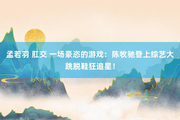 孟若羽 肛交 一场豪恣的游戏:陈牧驰登上综艺大跳脱鞋狂追星!