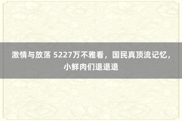 激情与放荡 5227万不雅看,国民真顶流记忆,小鲜肉们退退退