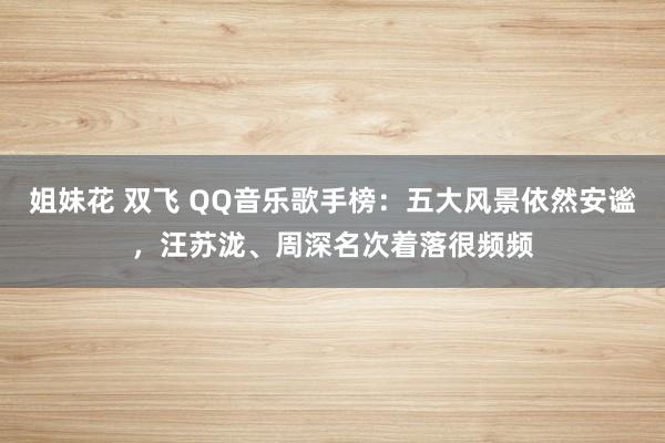 姐妹花 双飞 QQ音乐歌手榜:五大风景依然安谧,汪苏泷、周深名次着落很频频