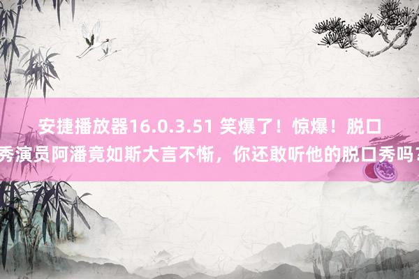 安捷播放器16.0.3.51 笑爆了!惊爆!脱口秀演员阿潘竟如斯大言不惭,你还敢听他的脱口秀吗?