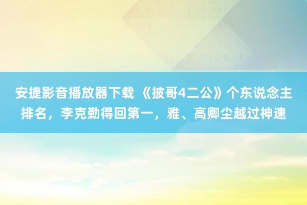 安捷影音播放器下载 《披哥4二公》个东说念主排名,李克勤得回第一,雅、高卿尘越过神速