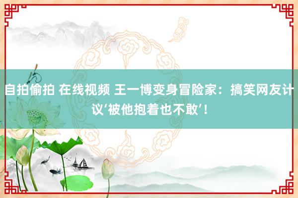 自拍偷拍 在线视频 王一博变身冒险家：搞笑网友计议‘被他抱着也不敢’！