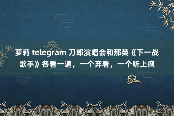 萝莉 telegram 刀郎演唱会和那英《下一战歌手》各看一遍，一个弃看，一个听上瘾
