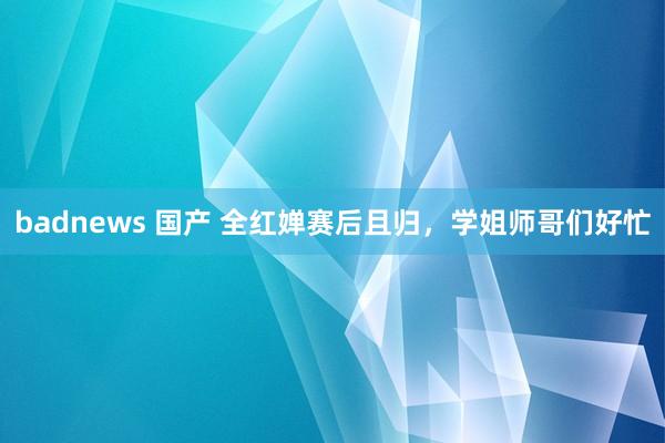badnews 国产 全红婵赛后且归，学姐师哥们好忙