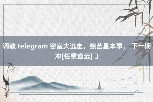 调教 telegram 密室大逃走，综艺星本事， 下一期冲[任重道远] ​