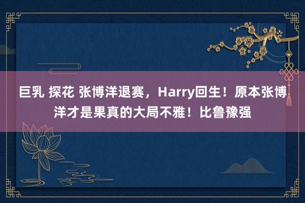 巨乳 探花 张博洋退赛,Harry回生!原本张博洋才是果真的大局不雅!比鲁豫强