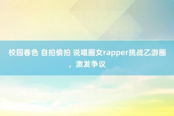 校园春色 自拍偷拍 说唱圈女rapper挑战乙游圈,激发争议