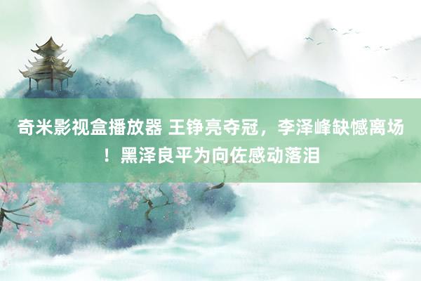 奇米影视盒播放器 王铮亮夺冠,李泽峰缺憾离场!黑泽良平为向佐感动落泪