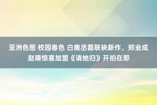 亚洲色图 校园春色 白鹿丞磊联袂新作,郑业成赵晴惊喜加盟《请她归》开拍在即