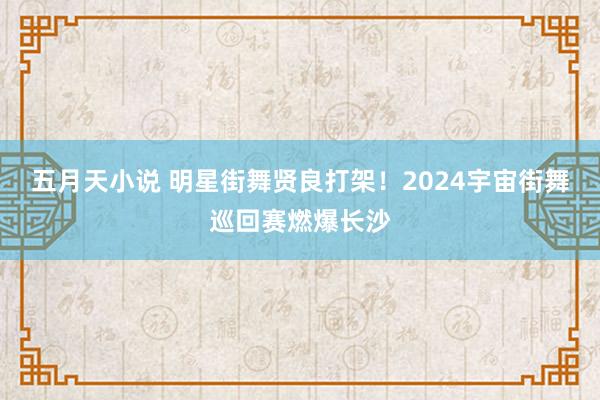 五月天小说 明星街舞贤良打架!2024宇宙街舞巡回赛燃爆长沙