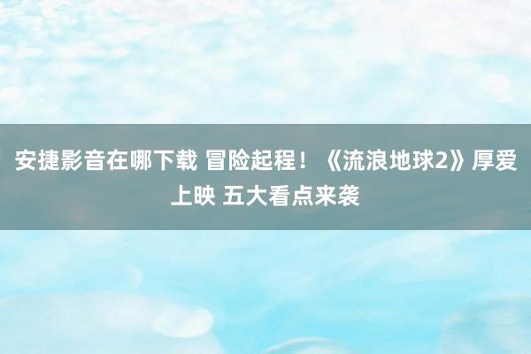 安捷影音在哪下载 冒险起程!《流浪地球2》厚爱上映 五大看点来袭