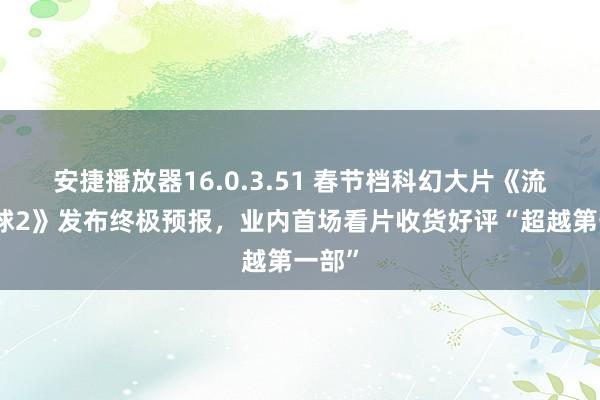 安捷播放器16.0.3.51 春节档科幻大片《流浪地球2》发布终极预报,业内首场看片收货好评“超越第一部”