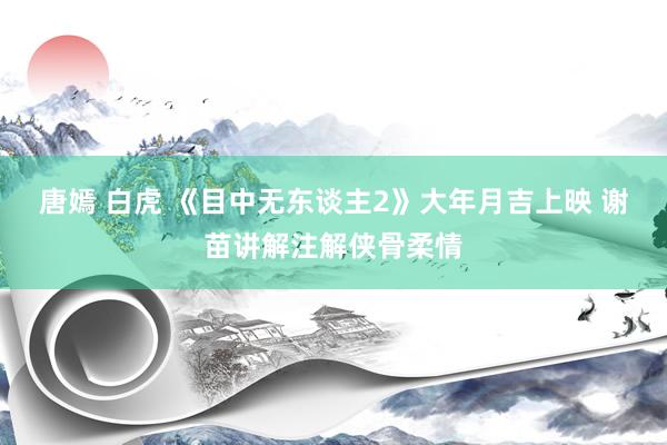 唐嫣 白虎 《目中无东谈主2》大年月吉上映 谢苗讲解注解侠骨柔情