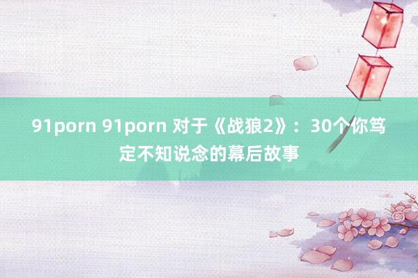 91porn 91porn 对于《战狼2》：30个你笃定不知说念的幕后故事