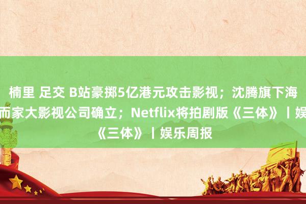 楠里 足交 B站豪掷5亿港元攻击影视;沈腾旗下海口那然而家大影视公司确立;Netflix将拍剧版《三体》丨娱乐周报