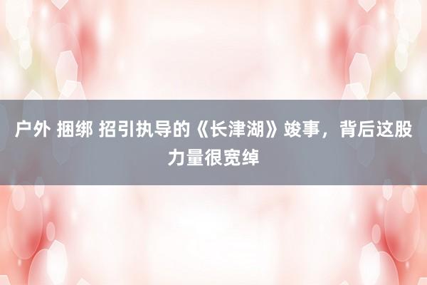 户外 捆绑 招引执导的《长津湖》竣事,背后这股力量很宽绰