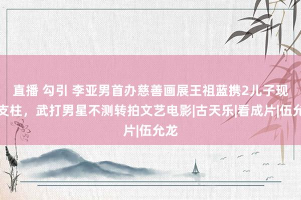 直播 勾引 李亚男首办慈善画展王祖蓝携2儿子现身支柱,武打男星不测转拍文艺电影|古天乐|看成片|伍允龙