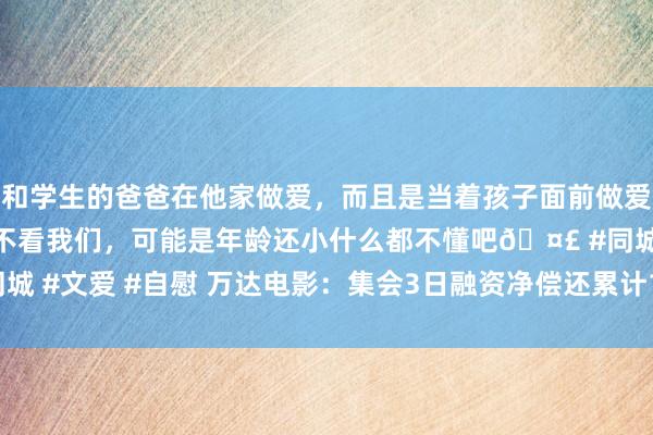 和学生的爸爸在他家做爱,而且是当着孩子面前做爱,太刺激了,孩子完全不看我们,可能是年龄还小什么都不懂吧🤣 #同城 #文爱 #自慰 万达电影:集会3日融资净偿还累计1261.2万元(09-05)
