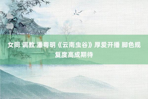 女同 调教 潘粤明《云南虫谷》厚爱开播 脚色规复度高成期待