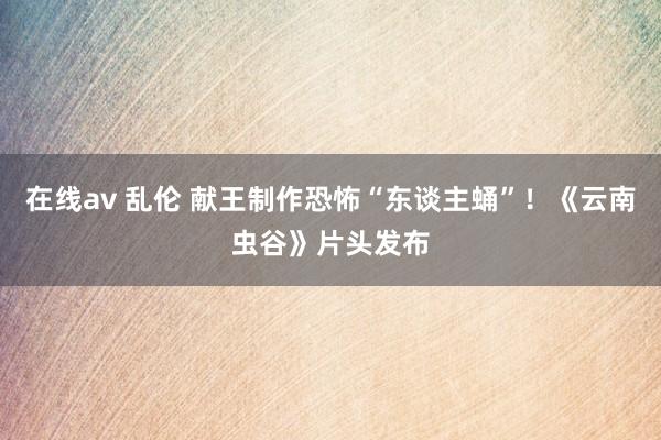 在线av 乱伦 献王制作恐怖“东谈主蛹”!《云南虫谷》片头发布