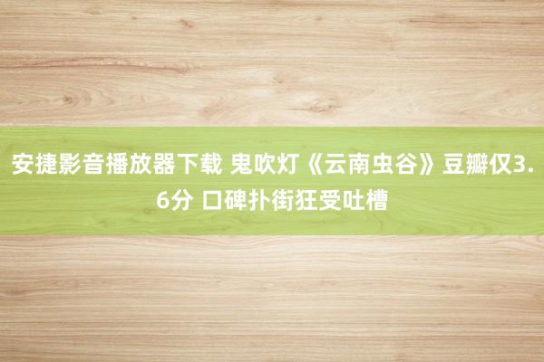 安捷影音播放器下载 鬼吹灯《云南虫谷》豆瓣仅3.6分 口碑扑街狂受吐槽