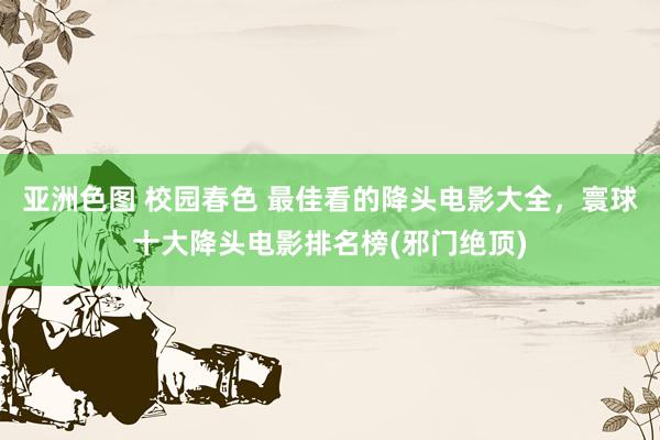 亚洲色图 校园春色 最佳看的降头电影大全,寰球十大降头电影排名榜(邪门绝顶)