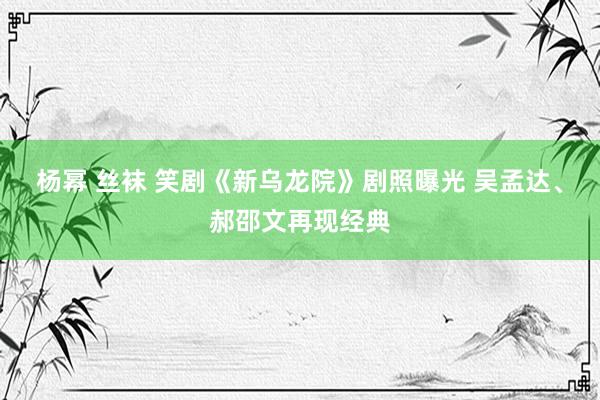 杨幂 丝袜 笑剧《新乌龙院》剧照曝光 吴孟达、郝邵文再现经典