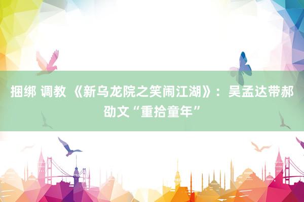 捆绑 调教 《新乌龙院之笑闹江湖》:吴孟达带郝劭文“重拾童年”
