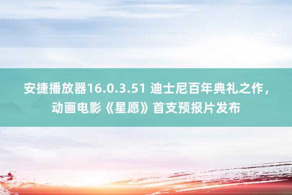 安捷播放器16.0.3.51 迪士尼百年典礼之作,动画电影《星愿》首支预报片发布