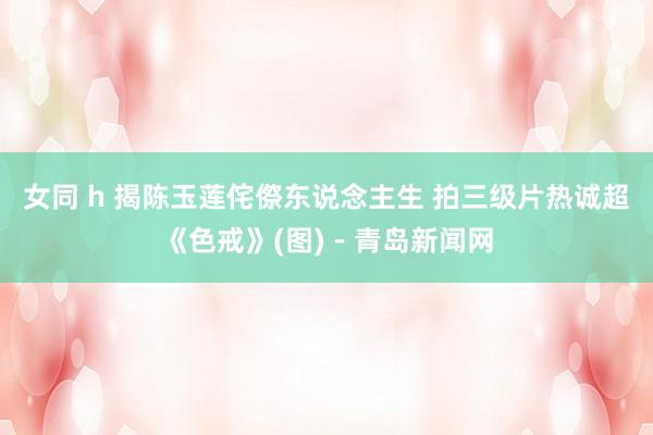 女同 h 揭陈玉莲侘傺东说念主生 拍三级片热诚超《色戒》(图)－青岛新闻网