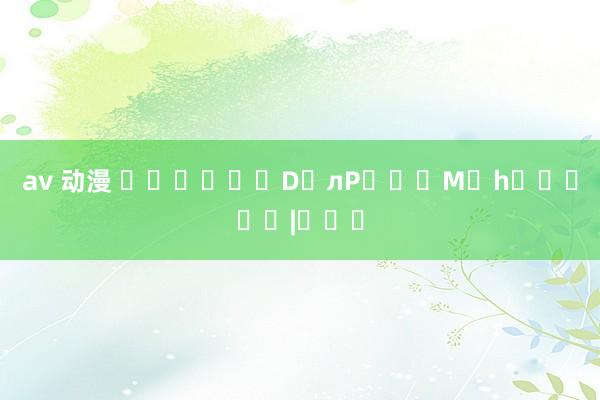av 动漫 �����ѥD�лP���M�h�����|���