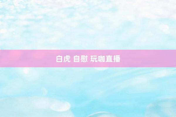 白虎 自慰 玩咖直播