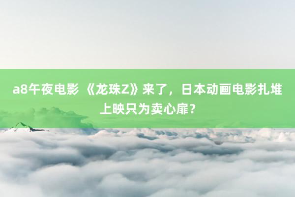 a8午夜电影 《龙珠Z》来了,日本动画电影扎堆上映只为卖心扉?