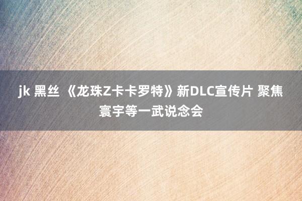jk 黑丝 《龙珠Z卡卡罗特》新DLC宣传片 聚焦寰宇等一武说念会