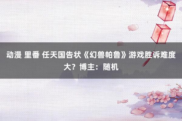 动漫 里番 任天国告状《幻兽帕鲁》游戏胜诉难度大？博主：随机