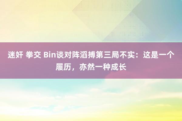 迷奸 拳交 Bin谈对阵滔搏第三局不实：这是一个履历，亦然一种成长