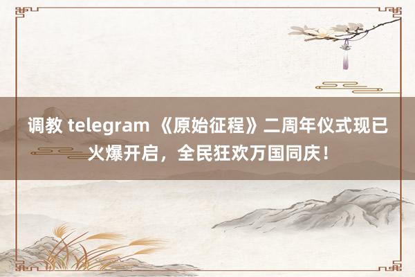 调教 telegram 《原始征程》二周年仪式现已火爆开启,全民狂欢万国同庆!