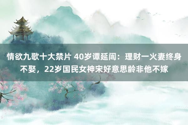 情欲九歌十大禁片 40岁谭延闿：理财一火妻终身不娶，22岁国民女神宋好意思龄非他不嫁